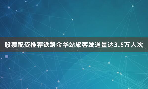 股票配资推荐铁路金华站旅客发送量达3.5万人次