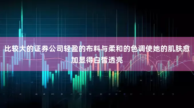 比较大的证券公司轻盈的布料与柔和的色调使她的肌肤愈加显得白皙透亮