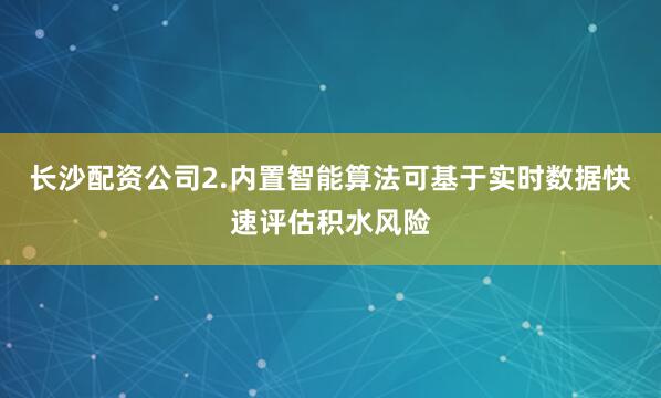 长沙配资公司2.内置智能算法可基于实时数据快速评估积水风险